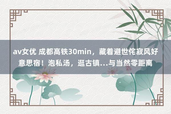 av女优 成都高铁30min，藏着避世侘寂风好意思宿！泡私汤，逛古镇…与当然零距离