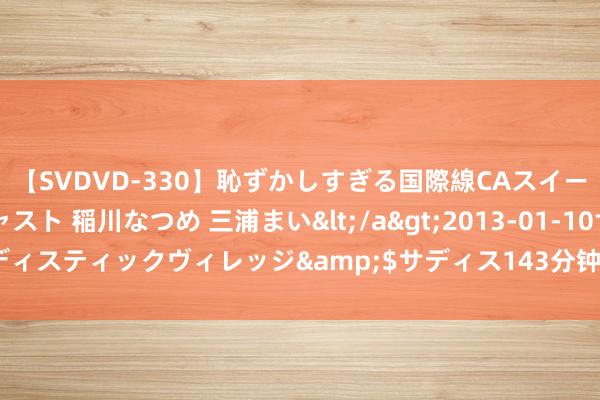 【SVDVD-330】恥ずかしすぎる国際線CAスイートクラス研修 Wキャスト 稲川なつめ 三浦まい</a>2013-01-10サディスティックヴィレッジ&$サディス143分钟 北京600大哥街重装亮相