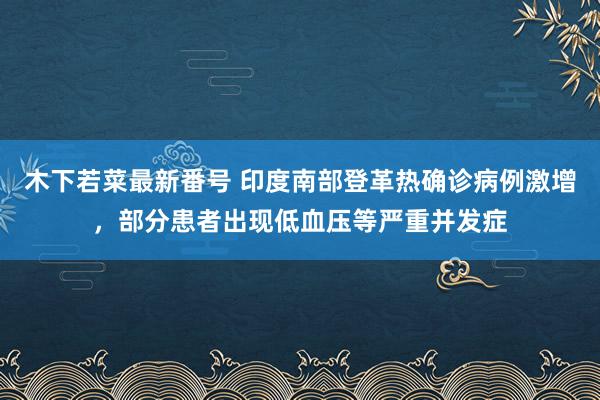 木下若菜最新番号 印度南部登革热确诊病例激增，部分患者出现低血压等严重并发症