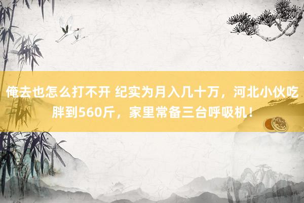 俺去也怎么打不开 纪实为月入几十万，河北小伙吃胖到560斤，家里常备三台呼吸机！