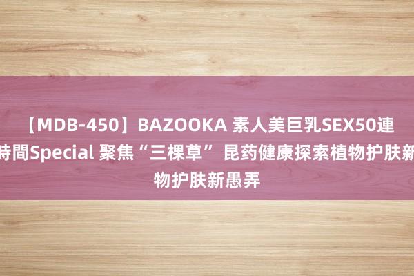 【MDB-450】BAZOOKA 素人美巨乳SEX50連発 8時間Special 聚焦“三棵草” 昆药健康探索植物护肤新愚弄