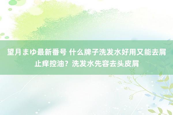 望月まゆ最新番号 什么牌子洗发水好用又能去屑止痒控油？洗发水先容去头皮屑