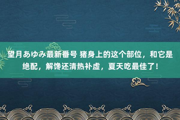 望月あゆみ最新番号 猪身上的这个部位，和它是绝配，解馋还清热补虚，夏天吃最佳了！