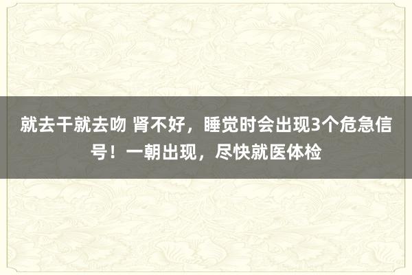 就去干就去吻 肾不好，睡觉时会出现3个危急信号！一朝出现，尽快就医体检