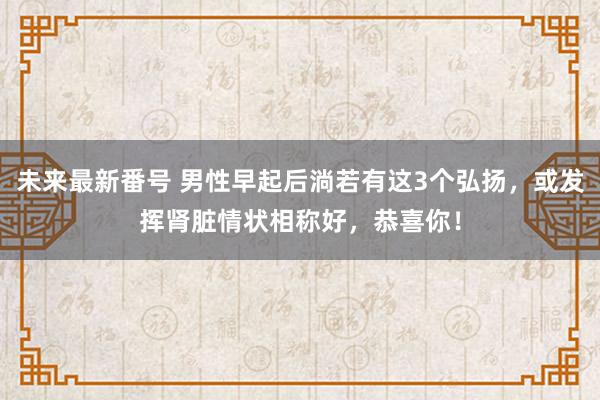 未来最新番号 男性早起后淌若有这3个弘扬，或发挥肾脏情状相称好，恭喜你！