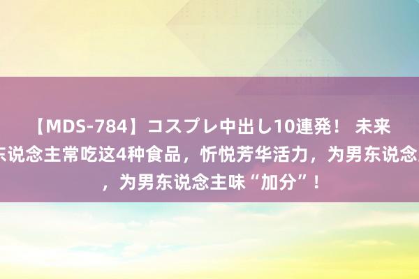 【MDS-784】コスプレ中出し10連発！ 未来 立秋后，男东说念主常吃这4种食品，忻悦芳华活力，为男东说念主味“加分”！