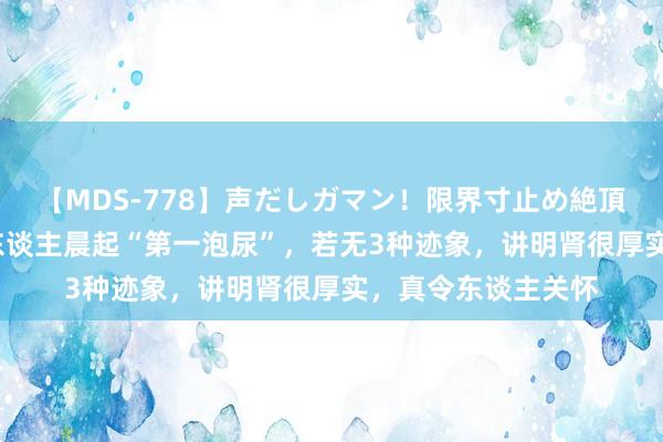 【MDS-778】声だしガマン！限界寸止め絶頂セックス 未来 男东谈主晨起“第一泡尿”，若无3种迹象，讲明肾很厚实，真令东谈主关怀