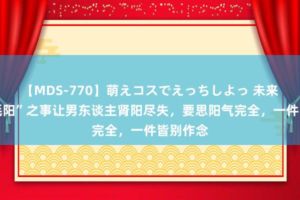 【MDS-770】萌えコスでえっちしよっ 未来 六件“耗阳”之事让男东谈主肾阳尽失，要思阳气完全，一件皆别作念