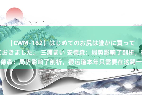 【CWM-162】はじめてのお尻は誰かに買って欲しくて今日までとっておきました。 三浦まい 安德森：局势影响了剖析，很运道本年只需要在这踢一场