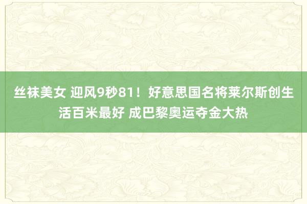 丝袜美女 迎风9秒81！好意思国名将莱尔斯创生活百米最好 成巴黎奥运夺金大热