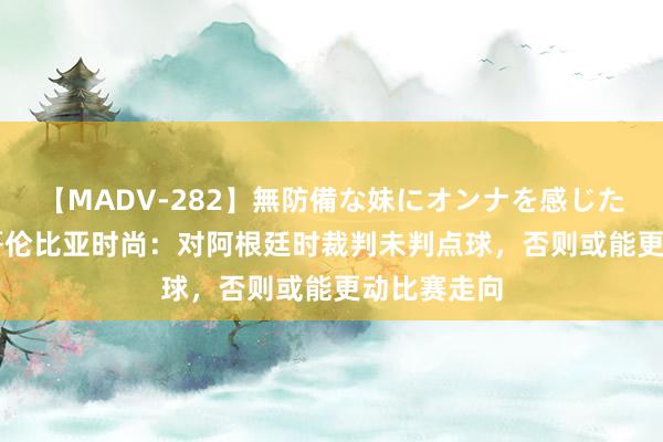 【MADV-282】無防備な妹にオンナを感じたボク。 3 哥伦比亚时尚：对阿根廷时裁判未判点球，否则或能更动比赛走向