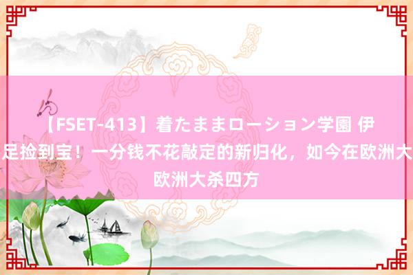 【FSET-413】着たままローション学園 伊万为国足捡到宝！一分钱不花敲定的新归化，如今在欧洲大杀四方