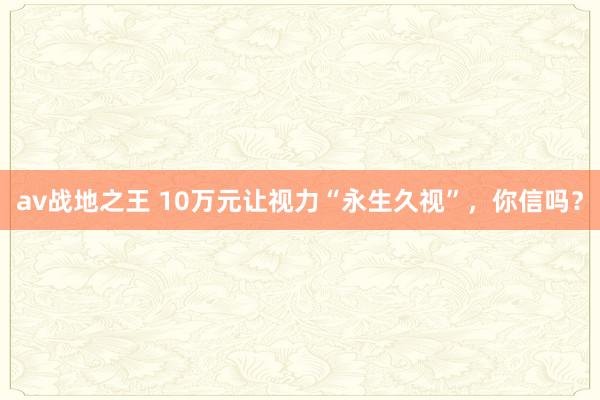 av战地之王 10万元让视力“永生久视”，你信吗？