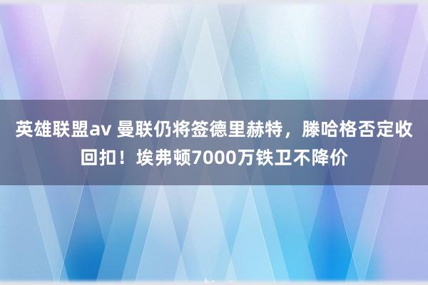 英雄联盟av 曼联仍将签德里赫特，滕哈格否定收回扣！埃弗顿7000万铁卫不降价