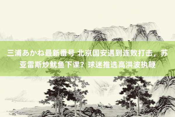 三浦あかね最新番号 北京国安遇到连败打击，苏亚雷斯炒鱿鱼下课？球迷推选高洪波执鞭