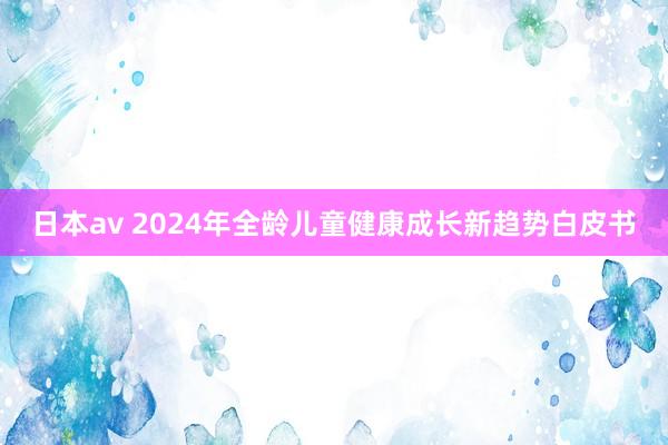 日本av 2024年全龄儿童健康成长新趋势白皮书