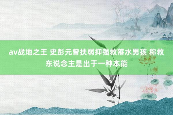 av战地之王 史彭元曾扶弱抑强救落水男孩 称救东说念主是出于一种本能