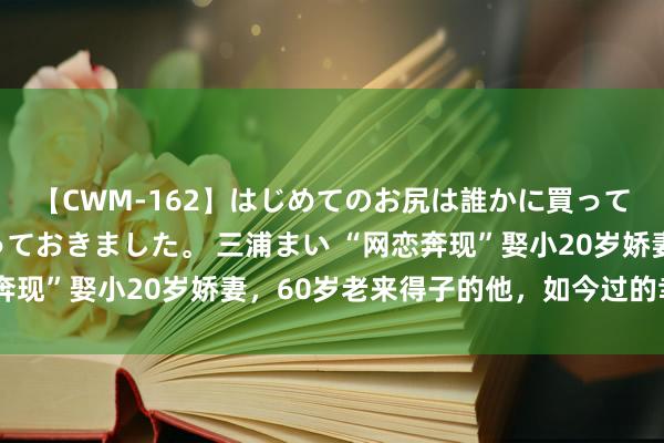 【CWM-162】はじめてのお尻は誰かに買って欲しくて今日までとっておきました。 三浦まい “网恋奔现”娶小20岁娇妻，60岁老来得子的他，如今过的幸福吗？