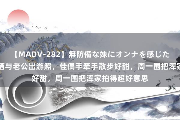 【MADV-282】無防備な妹にオンナを感じたボク。 3 朱丹晒与老公出游照，佳偶手牵手散步好甜，周一围把浑家拍得超好意思