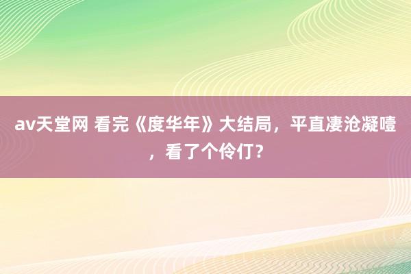 av天堂网 看完《度华年》大结局，平直凄沧凝噎，看了个伶仃？