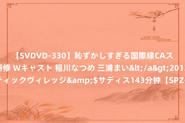 【SVDVD-330】恥ずかしすぎる国際線CAスイートクラス研修 Wキャスト 稲川なつめ 三浦まい</a>2013-01-10サディスティックヴィレッジ&$サディス143分钟【SPZ-985】美女限定公開エロ配信生中継！素人娘、カップルたちがいたずら、フェラ、セクロスで完全アウトな映像集 你比星光标志：韩廷满口浮言湮灭我方软弱本色！纪星撕碎温东说念主情纱反向拿抓