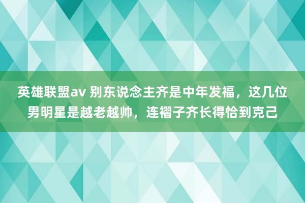 英雄联盟av 别东说念主齐是中年发福，这几位男明星是越老越帅，连褶子齐长得恰到克己