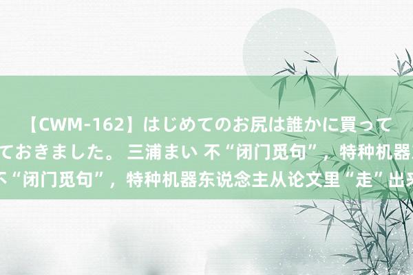 【CWM-162】はじめてのお尻は誰かに買って欲しくて今日までとっておきました。 三浦まい 不“闭门觅句”，特种机器东说念主从论文里“走”出来