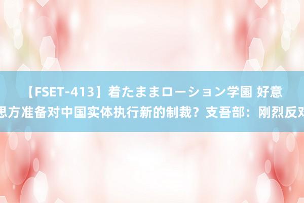 【FSET-413】着たままローション学園 好意思方准备对中国实体执行新的制裁？支吾部：刚烈反对