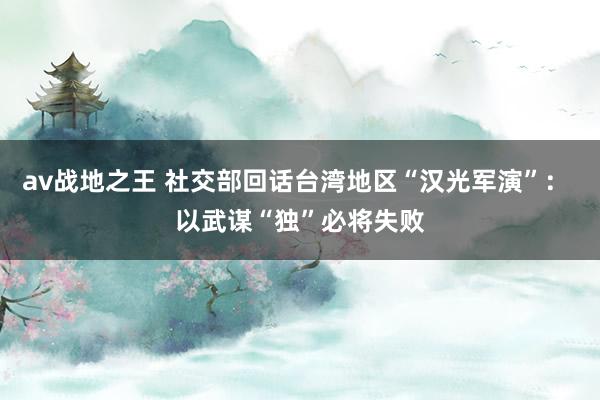 av战地之王 社交部回话台湾地区“汉光军演”： 以武谋“独”必将失败