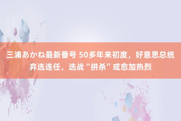 三浦あかね最新番号 50多年来初度，好意思总统弃选连任，选战“拼杀”或愈加热烈