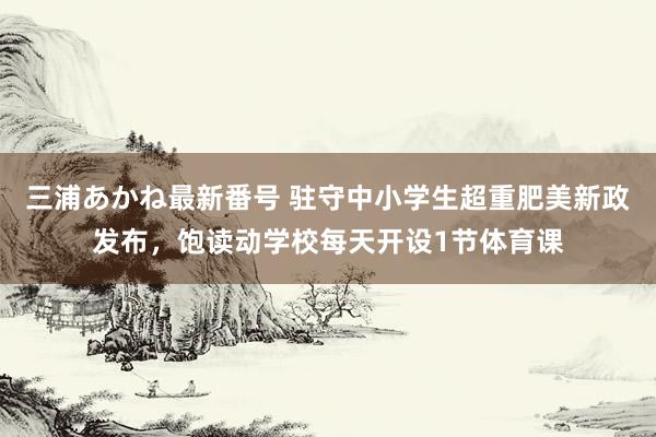 三浦あかね最新番号 驻守中小学生超重肥美新政发布，饱读动学校每天开设1节体育课