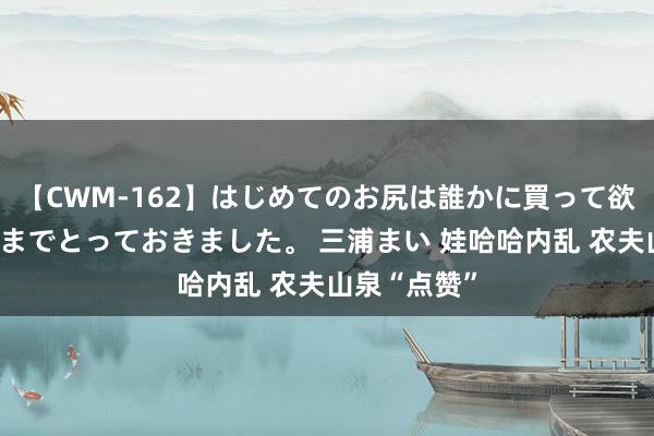 【CWM-162】はじめてのお尻は誰かに買って欲しくて今日までとっておきました。 三浦まい 娃哈哈内乱 农夫山泉“点赞”