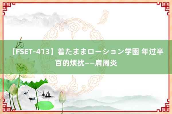 【FSET-413】着たままローション学園 年过半百的烦扰——肩周炎