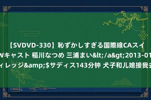 【SVDVD-330】恥ずかしすぎる国際線CAスイートクラス研修 Wキャスト 稲川なつめ 三浦まい</a>2013-01-10サディスティックヴィレッジ&$サディス143分钟 犬子和儿媳接我去城里养老，看着儿媳笑貌满面，我决定去女儿家