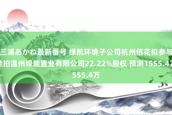 三浦あかね最新番号 绿凯环境子公司杭州佰花拟参与竞拍温州绿能置业有限公司22.22%股权 预测1555.4万