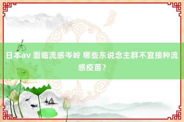 日本av 面临流感岑岭 哪些东说念主群不宜接种流感疫苗？