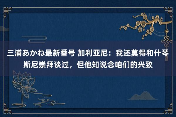 三浦あかね最新番号 加利亚尼：我还莫得和什琴斯尼崇拜谈过，但他知说念咱们的兴致