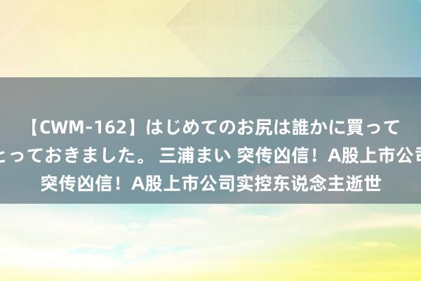 【CWM-162】はじめてのお尻は誰かに買って欲しくて今日までとっておきました。 三浦まい 突传凶信！A股上市公司实控东说念主逝世