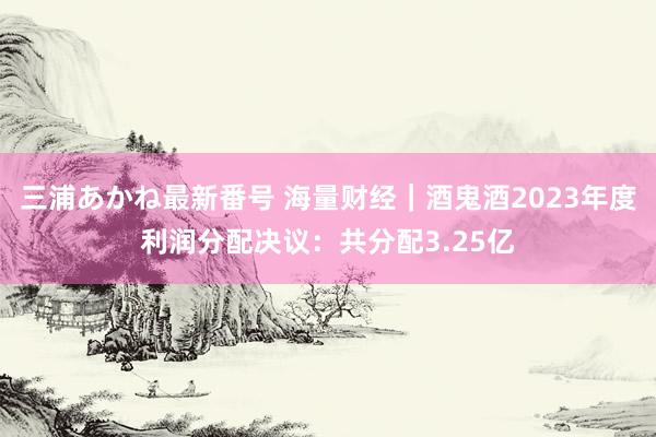 三浦あかね最新番号 海量财经｜酒鬼酒2023年度利润分配决议：共分配3.25亿