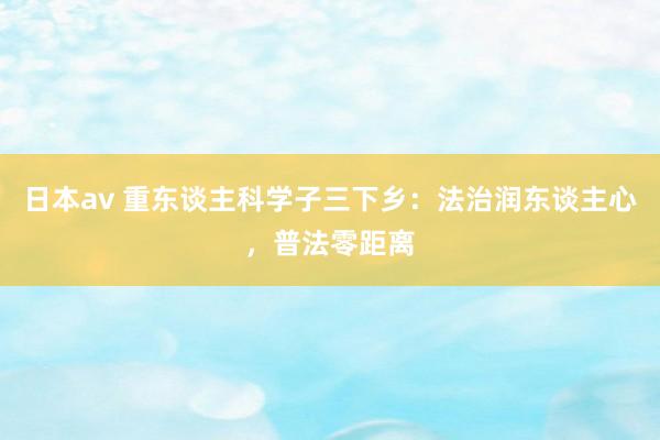 日本av 重东谈主科学子三下乡：法治润东谈主心，普法零距离