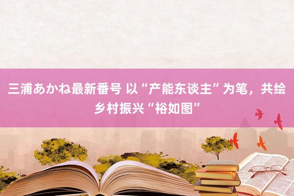 三浦あかね最新番号 以“产能东谈主”为笔，共绘乡村振兴“裕如图”