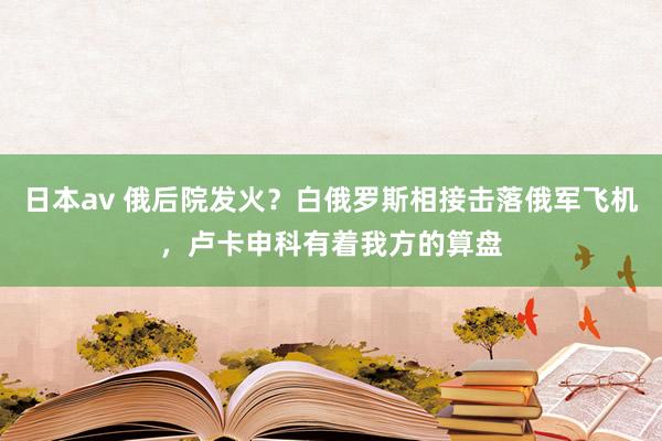 日本av 俄后院发火？白俄罗斯相接击落俄军飞机，卢卡申科有着我方的算盘