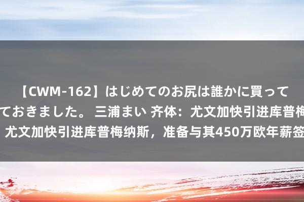 【CWM-162】はじめてのお尻は誰かに買って欲しくて今日までとっておきました。 三浦まい 齐体：尤文加快引进库普梅纳斯，准备与其450万欧年薪签约5年