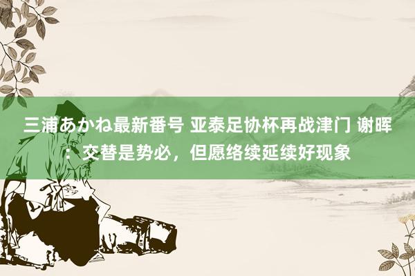 三浦あかね最新番号 亚泰足协杯再战津门 谢晖：交替是势必，但愿络续延续好现象