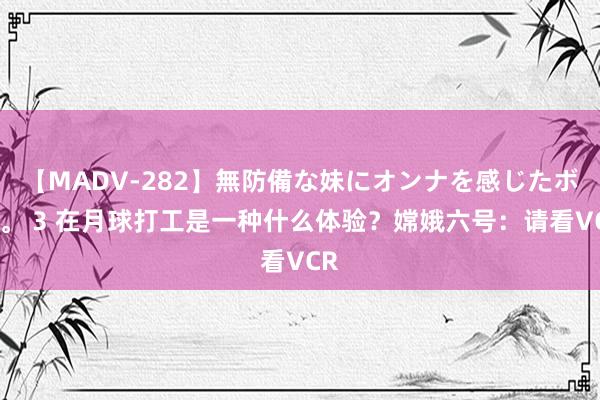 【MADV-282】無防備な妹にオンナを感じたボク。 3 在月球打工是一种什么体验？嫦娥六号：请看VCR