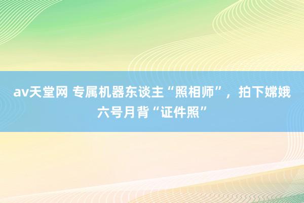 av天堂网 专属机器东谈主“照相师”，拍下嫦娥六号月背“证件照”