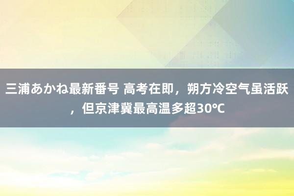 三浦あかね最新番号 高考在即，朔方冷空气虽活跃，但京津冀最高温多超30℃