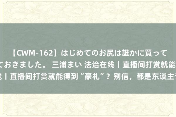 【CWM-162】はじめてのお尻は誰かに買って欲しくて今日までとっておきました。 三浦まい 法治在线丨直播间打赏就能得到“豪礼”？别信，都是东谈主设、摆拍