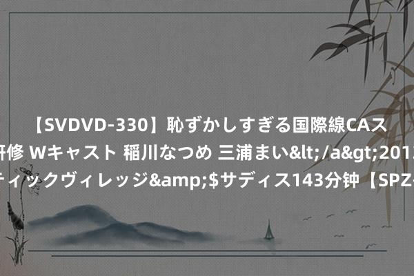 【SVDVD-330】恥ずかしすぎる国際線CAスイートクラス研修 Wキャスト 稲川なつめ 三浦まい</a>2013-01-10サディスティックヴィレッジ&$サディス143分钟【SPZ-985】美女限定公開エロ配信生中継！素人娘、カップルたちがいたずら、フェラ、セクロスで完全アウトな映像集 好意思国执续武装台岛，我国罢手军控磋议，好意思国国务院：计谋稳固被窒碍