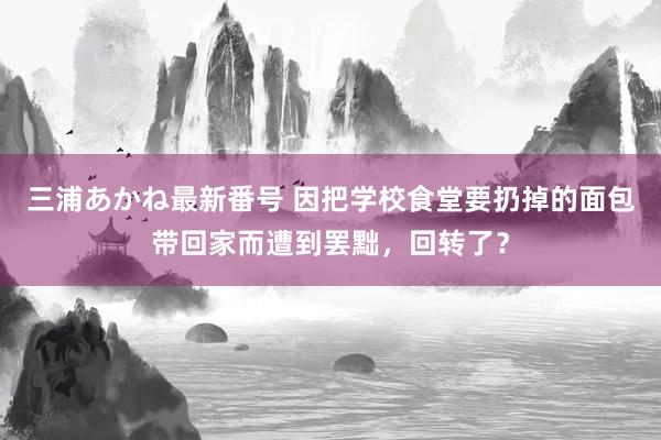 三浦あかね最新番号 因把学校食堂要扔掉的面包带回家而遭到罢黜，回转了？